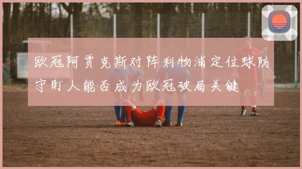 欧冠阿贾克斯对阵利物浦定位球防守盯人能否成为欧冠破局关键