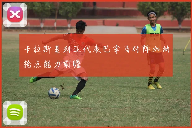 卡拉斯基利亚代表巴拿马对阵加纳抢点能力前瞻