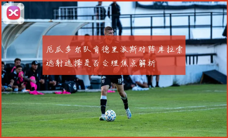 厄瓜多尔队肯德里派斯对阵库拉索远射选择是否合理焦点解析