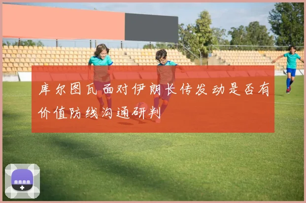 库尔图瓦面对伊朗长传发动是否有价值防线沟通研判