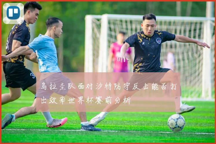 乌拉圭队面对沙特防守反击能否打出效率世界杯赛前分析