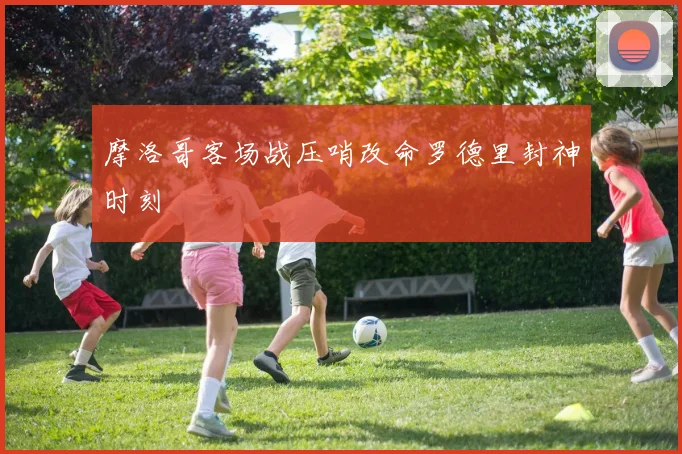 摩洛哥客场战压哨改命罗德里封神时刻