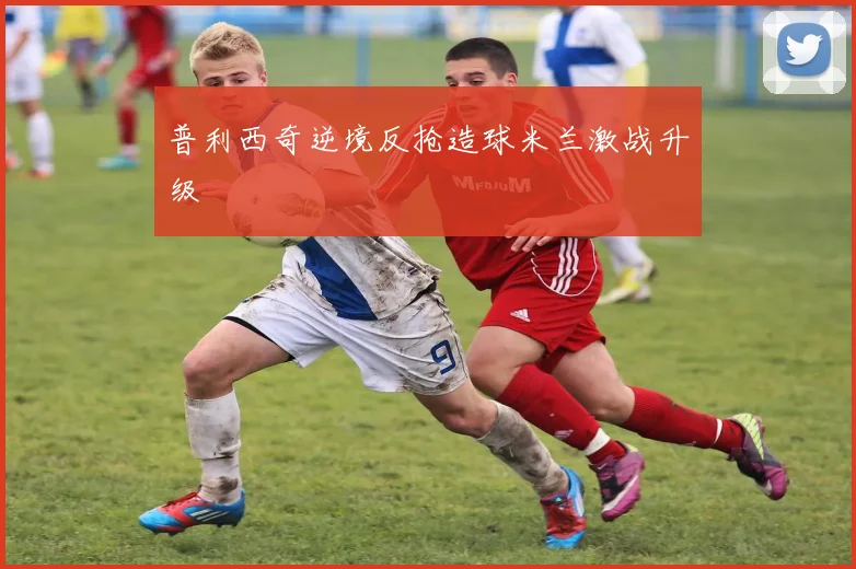 普利西奇逆境反抢造球米兰激战升级