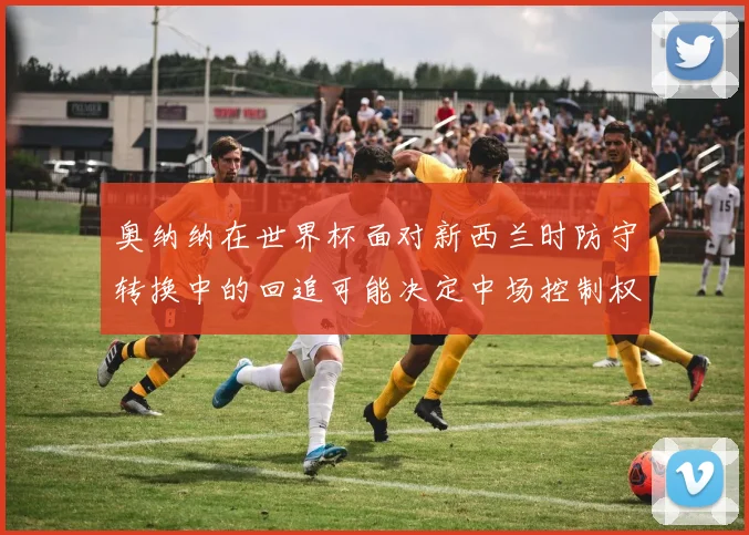 奥纳纳在世界杯面对新西兰时防守转换中的回追可能决定中场控制权