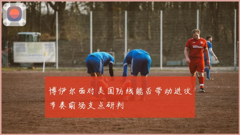 博伊尔面对美国防线能否带动进攻节奏前场支点研判
