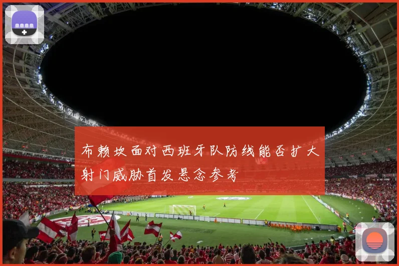 布赖坎面对西班牙队防线能否扩大射门威胁首发悬念参考