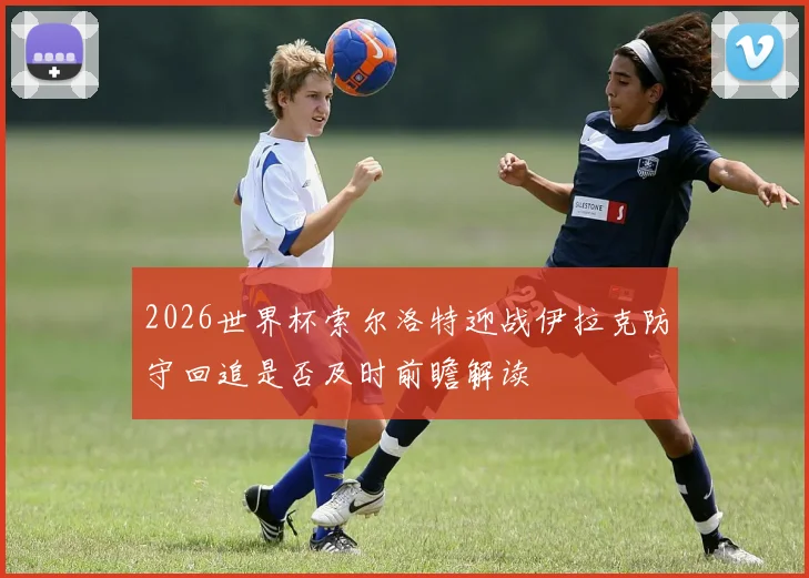 2026世界杯索尔洛特迎战伊拉克防守回追是否及时前瞻解读