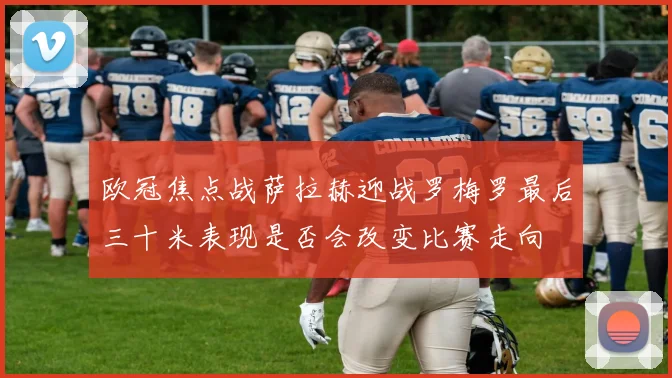 欧冠焦点战萨拉赫迎战罗梅罗最后三十米表现是否会改变比赛走向