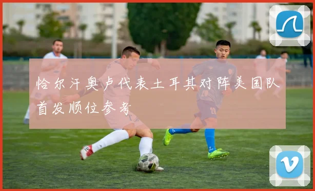 恰尔汗奥卢代表土耳其对阵美国队首发顺位参考