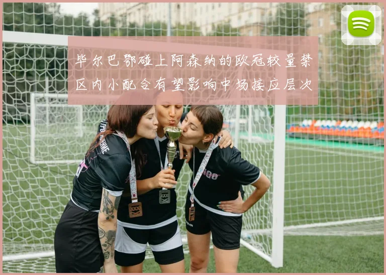 毕尔巴鄂碰上阿森纳的欧冠较量禁区内小配合有望影响中场接应层次