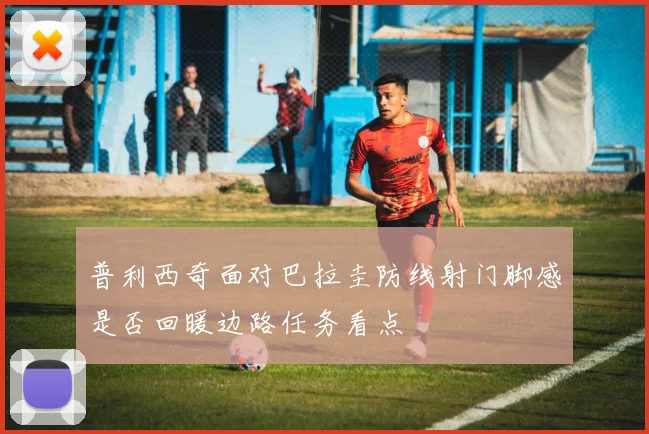 普利西奇面对巴拉圭防线射门脚感是否回暖边路任务看点