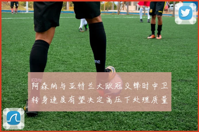阿森纳与亚特兰大欧冠交锋时中卫转身速度有望决定高压下处理质量