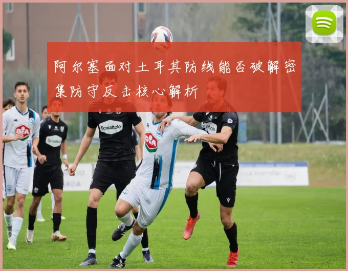 阿尔塞面对土耳其防线能否破解密集防守反击核心解析