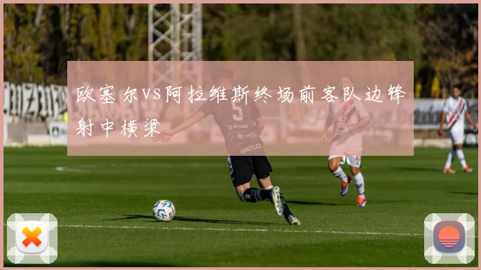 欧塞尔vs阿拉维斯终场前客队边锋射中横梁