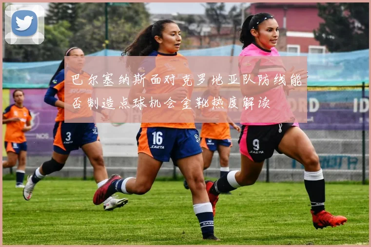 巴尔塞纳斯面对克罗地亚队防线能否制造点球机会金靴热度解读