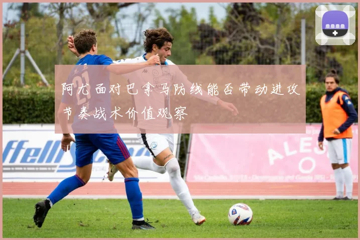 阿尤面对巴拿马防线能否带动进攻节奏战术价值观察