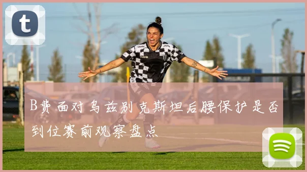 B费面对乌兹别克斯坦后腰保护是否到位赛前观察盘点