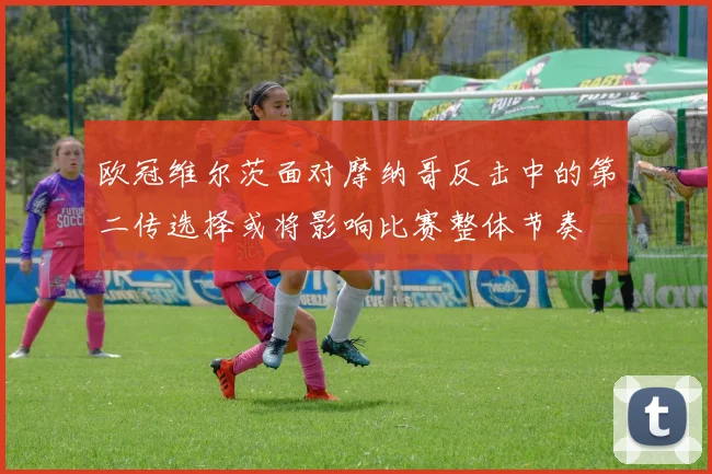 欧冠维尔茨面对摩纳哥反击中的第二传选择或将影响比赛整体节奏