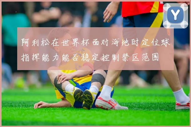 阿利松在世界杯面对海地时定位球指挥能力能否稳定控制禁区范围