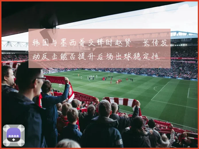韩国与墨西哥交锋时赵贤祐长传发动反击能否提升后场出球稳定性