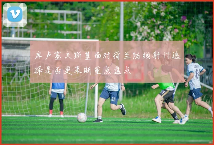 库卢塞夫斯基面对荷兰防线射门选择是否更果断重点盘点