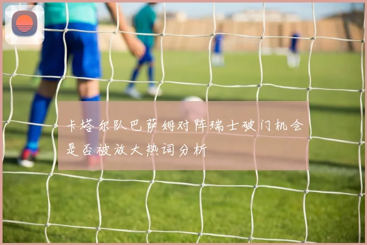 卡塔尔队巴萨姆对阵瑞士破门机会是否被放大热词分析