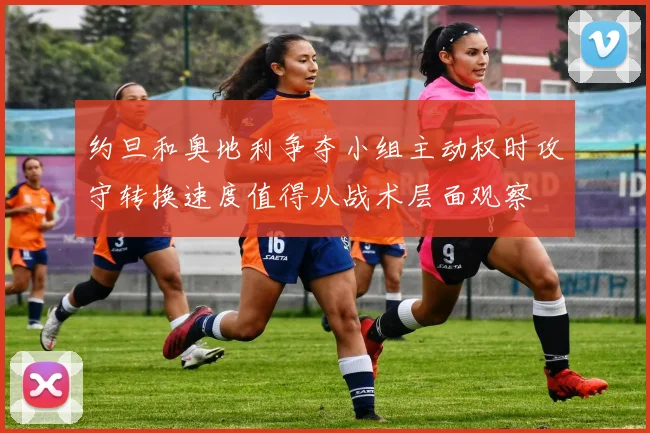 约旦和奥地利争夺小组主动权时攻守转换速度值得从战术层面观察