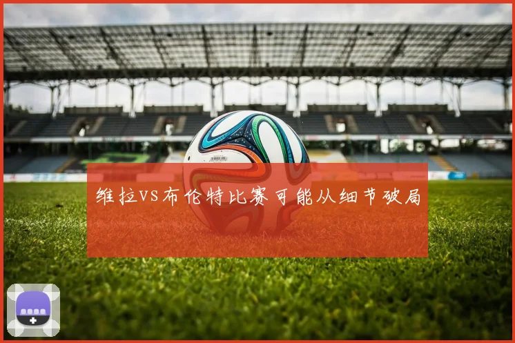 维拉vs布伦特比赛可能从细节破局