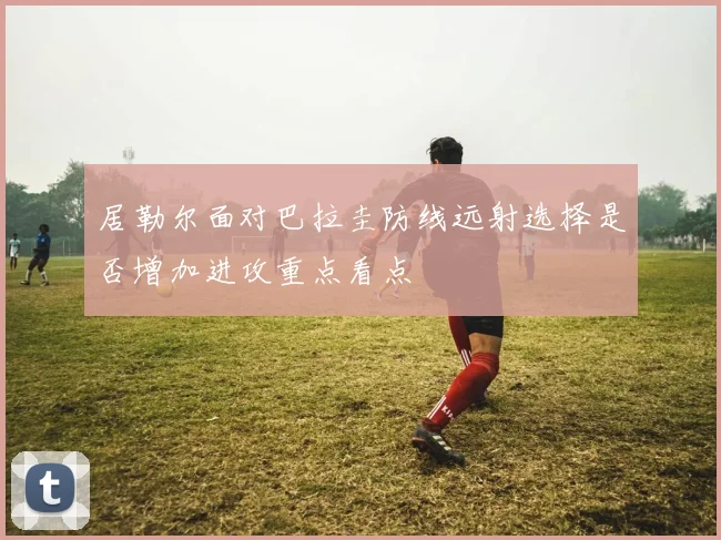 居勒尔面对巴拉圭防线远射选择是否增加进攻重点看点