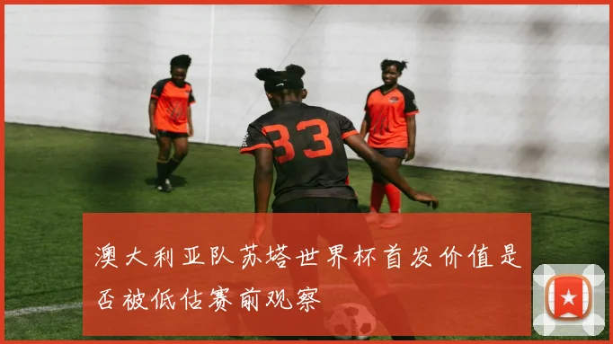 澳大利亚队苏塔世界杯首发价值是否被低估赛前观察