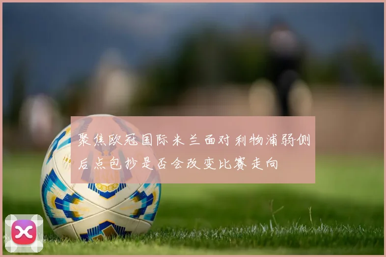 聚焦欧冠国际米兰面对利物浦弱侧后点包抄是否会改变比赛走向