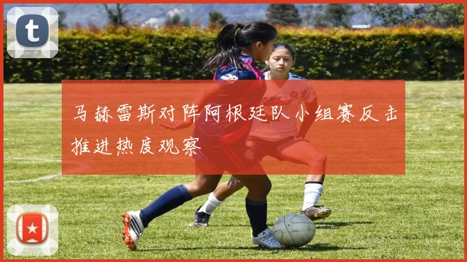 马赫雷斯对阵阿根廷队小组赛反击推进热度观察
