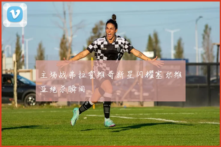 主场战弗拉霍维奇新星闪耀塞尔维亚绝杀瞬间