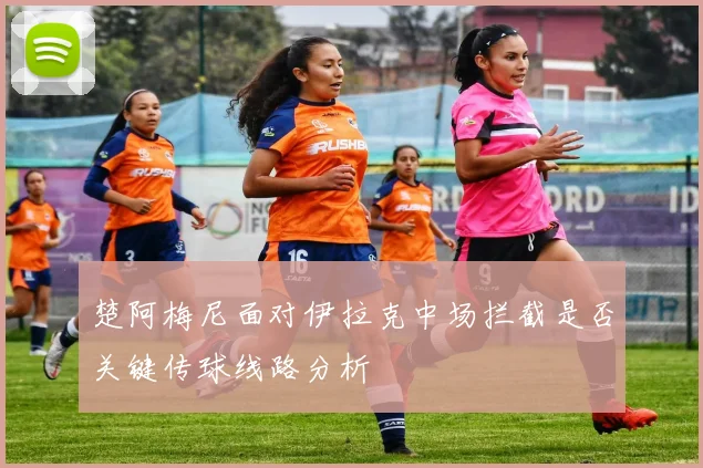 楚阿梅尼面对伊拉克中场拦截是否关键传球线路分析