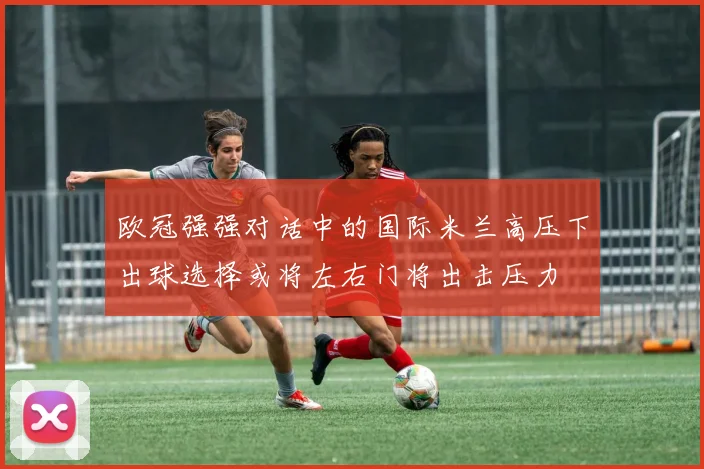 欧冠强强对话中的国际米兰高压下出球选择或将左右门将出击压力