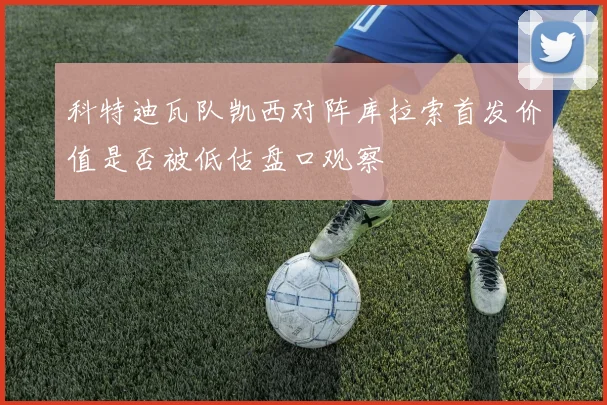 科特迪瓦队凯西对阵库拉索首发价值是否被低估盘口观察