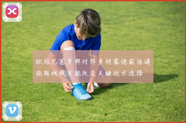 欧冠巴塞罗那对阵多特蒙德前场逼抢路线很可能改变关键战术选择