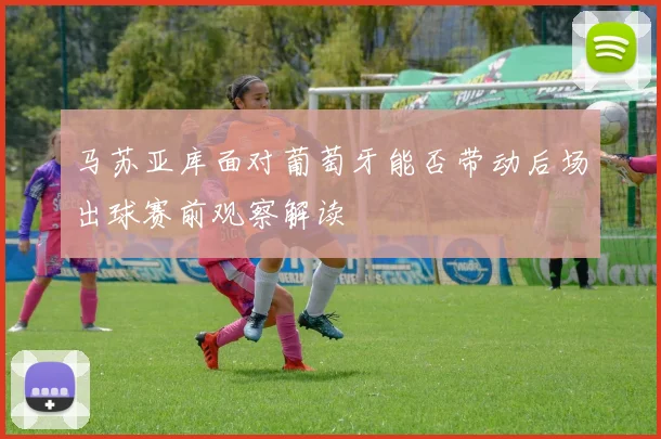 马苏亚库面对葡萄牙能否带动后场出球赛前观察解读