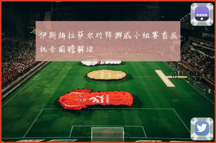 伊斯梅拉萨尔对阵挪威小组赛首发机会前瞻解读