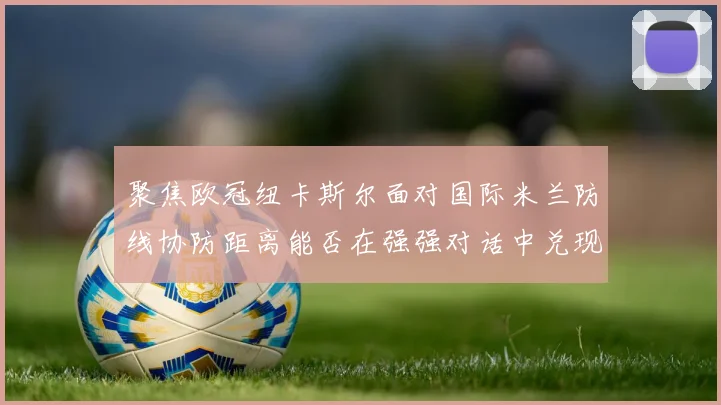 聚焦欧冠纽卡斯尔面对国际米兰防线协防距离能否在强强对话中兑现