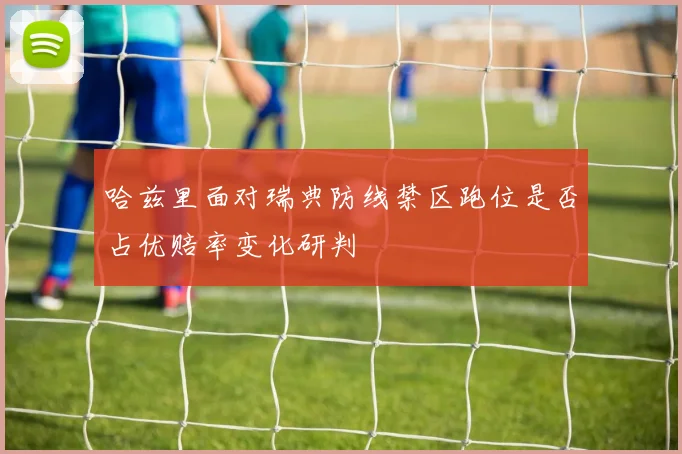 哈兹里面对瑞典防线禁区跑位是否占优赔率变化研判