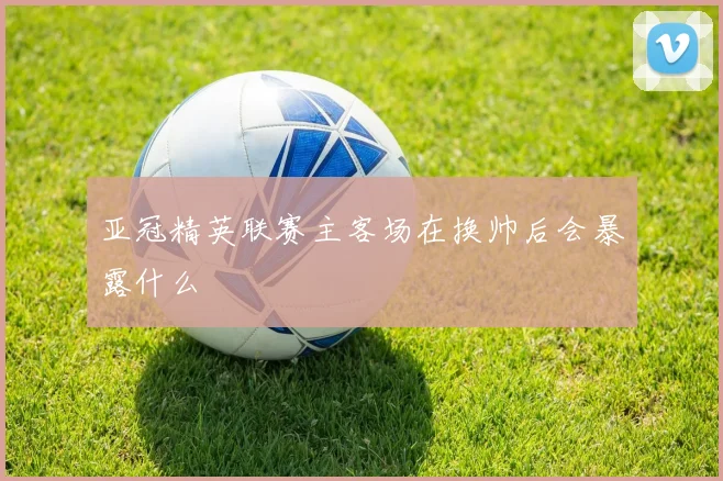 亚冠精英联赛主客场在换帅后会暴露什么