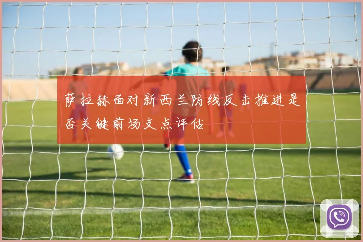 萨拉赫面对新西兰防线反击推进是否关键前场支点评估