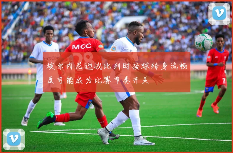 埃尔内尼迎战比利时接球转身流畅度可能成为比赛节奏开关