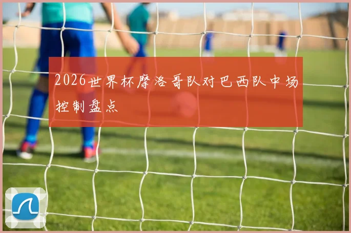 2026世界杯摩洛哥队对巴西队中场控制盘点