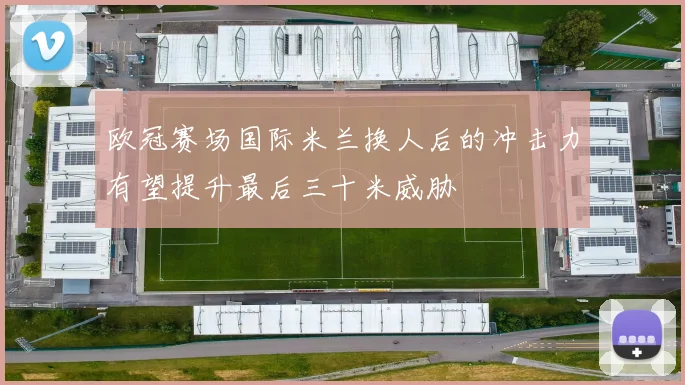 欧冠赛场国际米兰换人后的冲击力有望提升最后三十米威胁