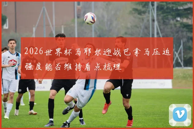 2026世界杯马耶尔迎战巴拿马压迫强度能否维持看点梳理