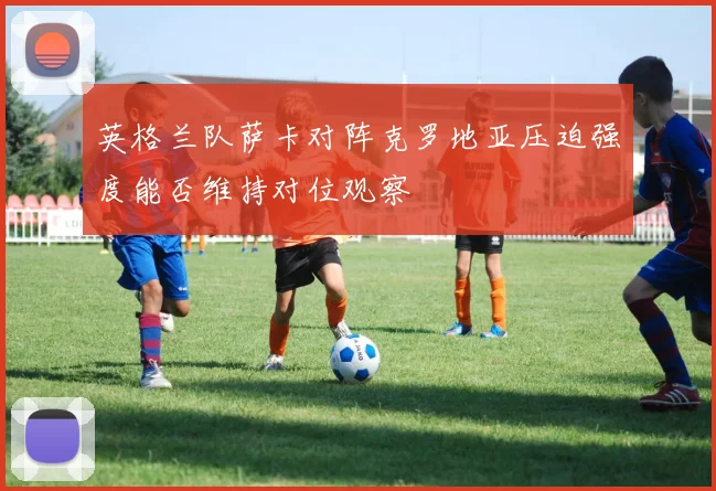英格兰队萨卡对阵克罗地亚压迫强度能否维持对位观察