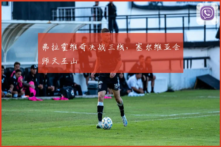弗拉霍维奇决战三线，塞尔维亚会师天王山