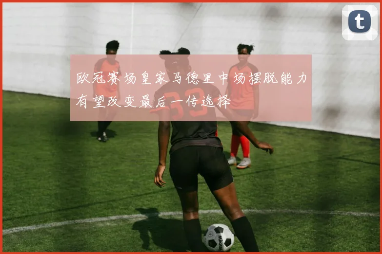 欧冠赛场皇家马德里中场摆脱能力有望改变最后一传选择